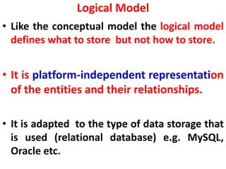 Logical Model
• Like the conceptual model the logical model
defines what to store but not how to store.
• It is platform-independent representation
of the entities and their relationships.
• It is adapted to the type of data storage that
is used (relational database) e.g. MySQL,
Oracle etc.
 