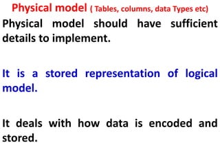 Physical model ( Tables, columns, data Types etc)
Physical model should have sufficient
details to implement.
It is a stored representation of logical
model.
It deals with how data is encoded and
stored.
 