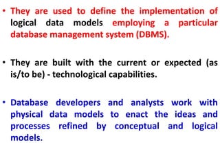 • They are used to define the implementation of
logical data models employing a particular
database management system (DBMS).
• They are built with the current or expected (as
is/to be) - technological capabilities.
• Database developers and analysts work with
physical data models to enact the ideas and
processes refined by conceptual and logical
models.
 