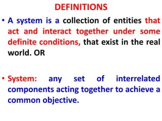 DEFINITIONS
• A system is a collection of entities that
act and interact together under some
definite conditions, that exist in the real
world. OR
• System: any set of interrelated
components acting together to achieve a
common objective.
 