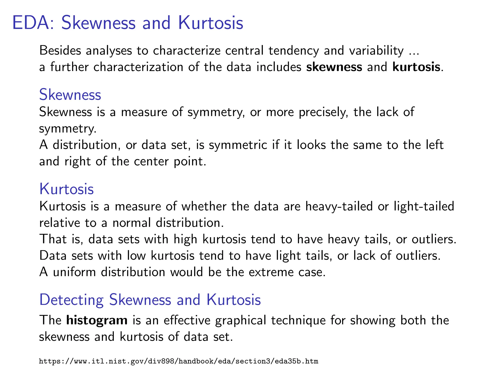 EDA: Skewness and Kurtosis
Besides analyses to characterize central tendency and variability ...
a further characterization of the data includes skewness and kurtosis.
Skewness
Skewness is a measure of symmetry, or more precisely, the lack of
symmetry.
A distribution, or data set, is symmetric if it looks the same to the left
and right of the center point.
Kurtosis
Kurtosis is a measure of whether the data are heavy-tailed or light-tailed
relative to a normal distribution.
That is, data sets with high kurtosis tend to have heavy tails, or outliers.
Data sets with low kurtosis tend to have light tails, or lack of outliers.
A uniform distribution would be the extreme case.
Detecting Skewness and Kurtosis
The histogram is an effective graphical technique for showing both the
skewness and kurtosis of data set.
https://www.itl.nist.gov/div898/handbook/eda/section3/eda35b.htm
 