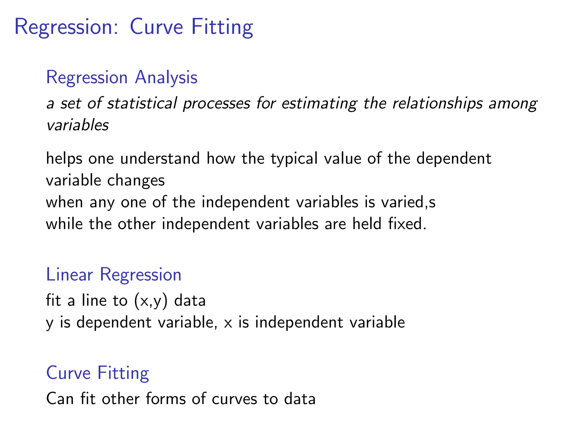 Regression: Curve Fitting
Regression Analysis
a set of statistical processes for estimating the relationships among
variables
helps one understand how the typical value of the dependent
variable changes
when any one of the independent variables is varied,s
while the other independent variables are held fixed.
Linear Regression
fit a line to (x,y) data
y is dependent variable, x is independent variable
Curve Fitting
Can fit other forms of curves to data
 