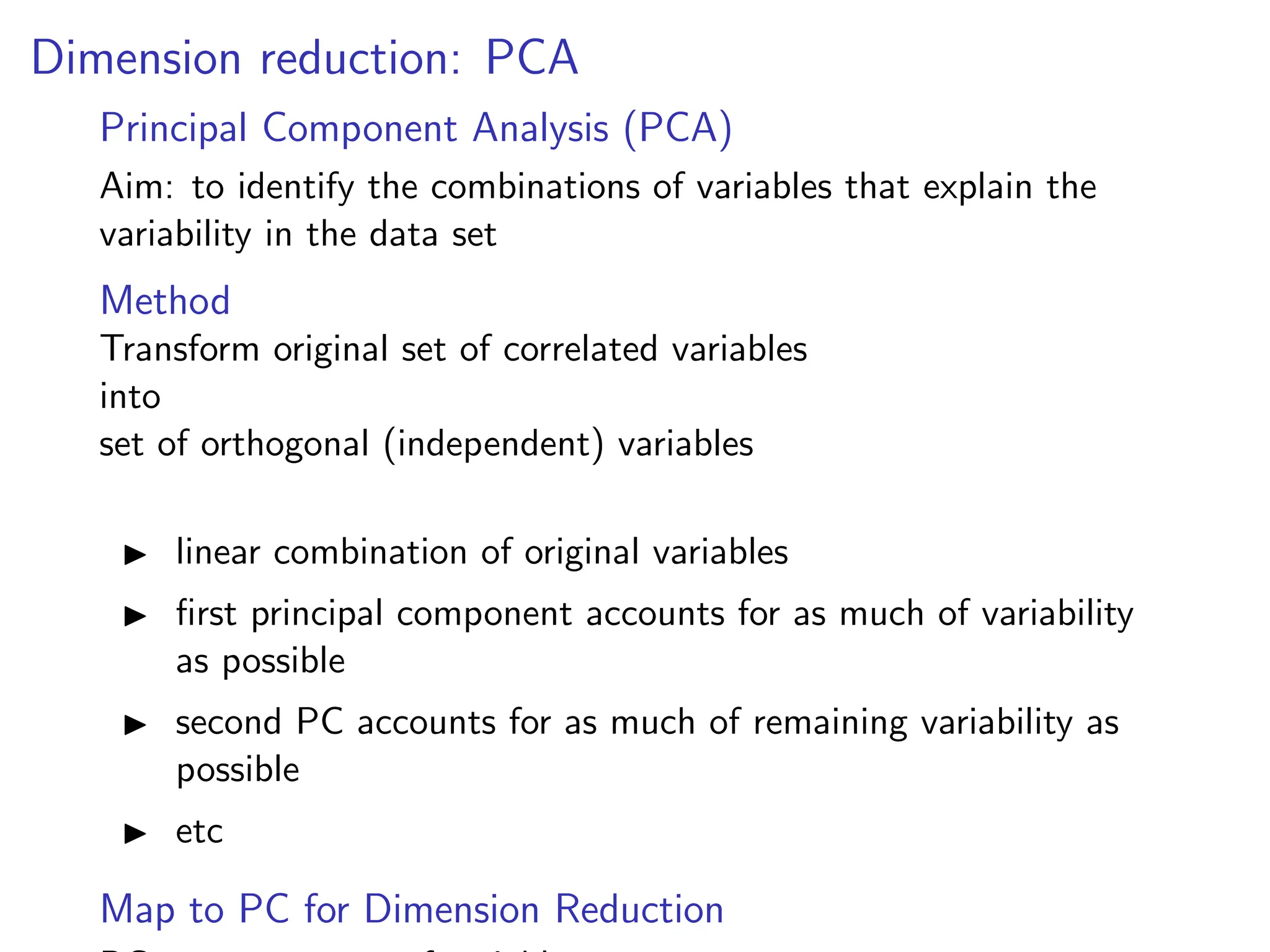 Dimension reduction: PCA
Principal Component Analysis (PCA)
Aim: to identify the combinations of variables that explain the
variability in the data set
Method
Transform original set of correlated variables
into
set of orthogonal (independent) variables
I linear combination of original variables
I first principal component accounts for as much of variability
as possible
I second PC accounts for as much of remaining variability as
possible
I etc
Map to PC for Dimension Reduction
 