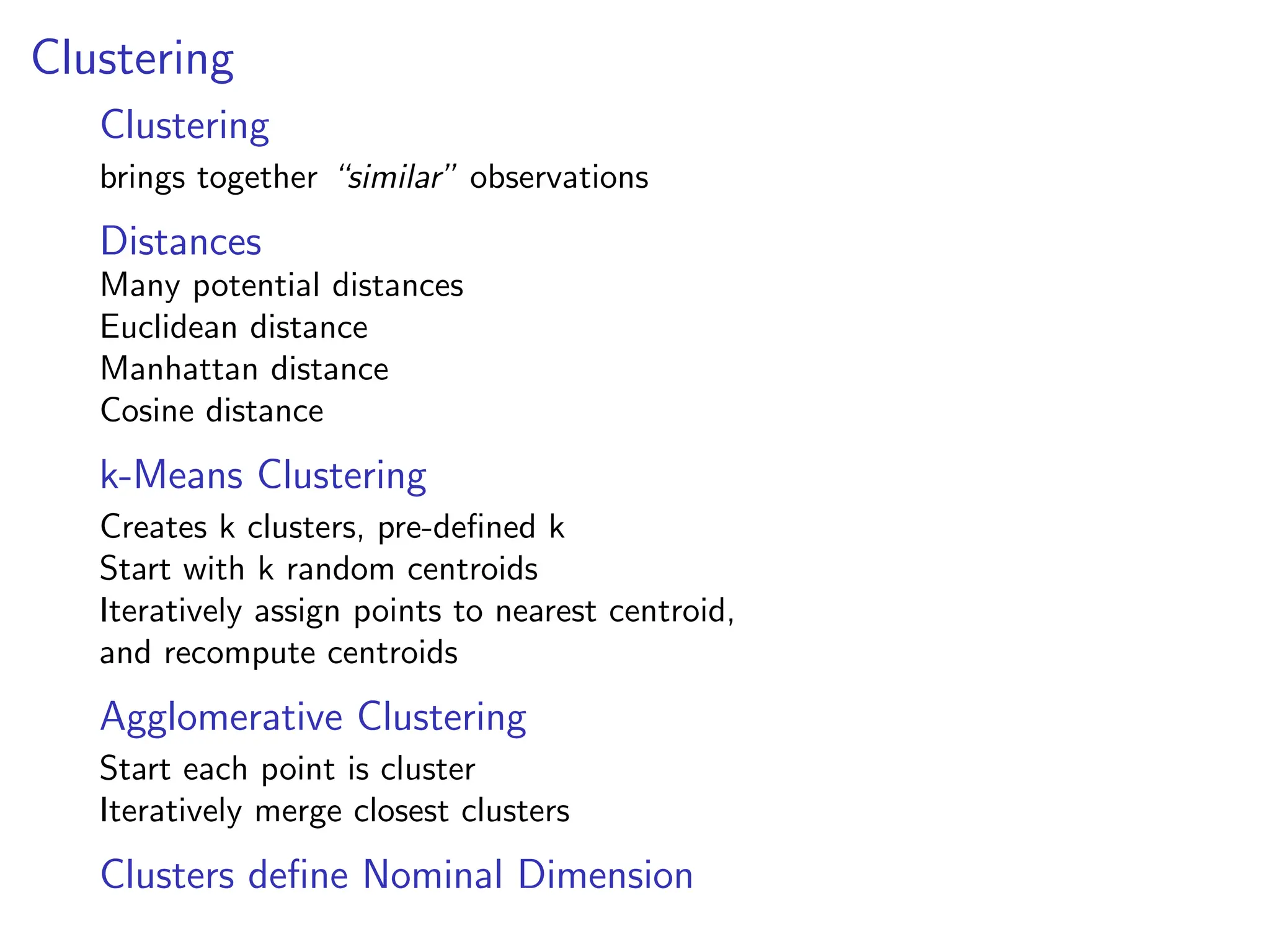 Clustering
Clustering
brings together “similar” observations
Distances
Many potential distances
Euclidean distance
Manhattan distance
Cosine distance
k-Means Clustering
Creates k clusters, pre-defined k
Start with k random centroids
Iteratively assign points to nearest centroid,
and recompute centroids
Agglomerative Clustering
Start each point is cluster
Iteratively merge closest clusters
Clusters define Nominal Dimension
 