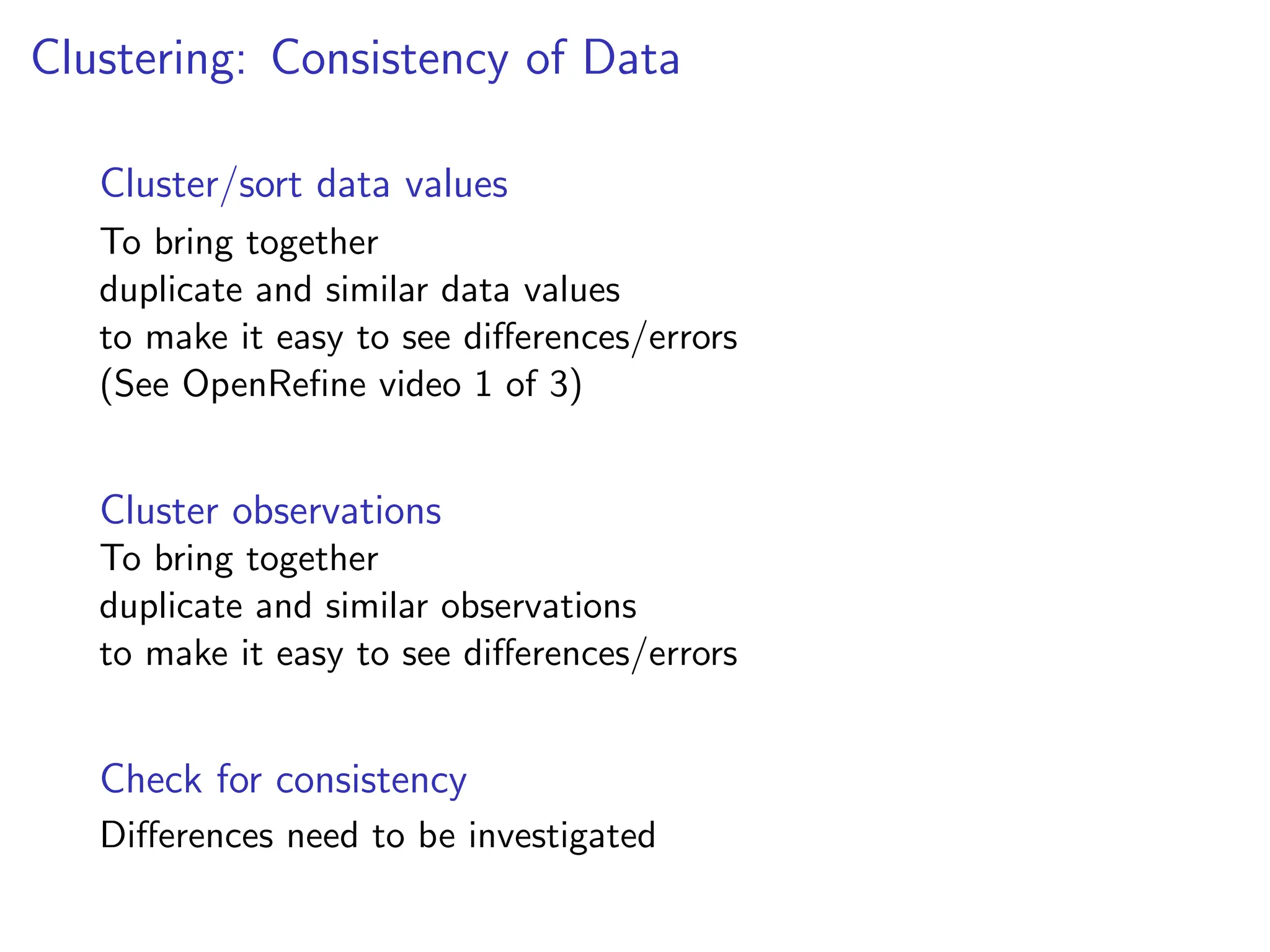 Clustering: Consistency of Data
Cluster/sort data values
To bring together
duplicate and similar data values
to make it easy to see differences/errors
(See OpenRefine video 1 of 3)
Cluster observations
To bring together
duplicate and similar observations
to make it easy to see differences/errors
Check for consistency
Differences need to be investigated
 