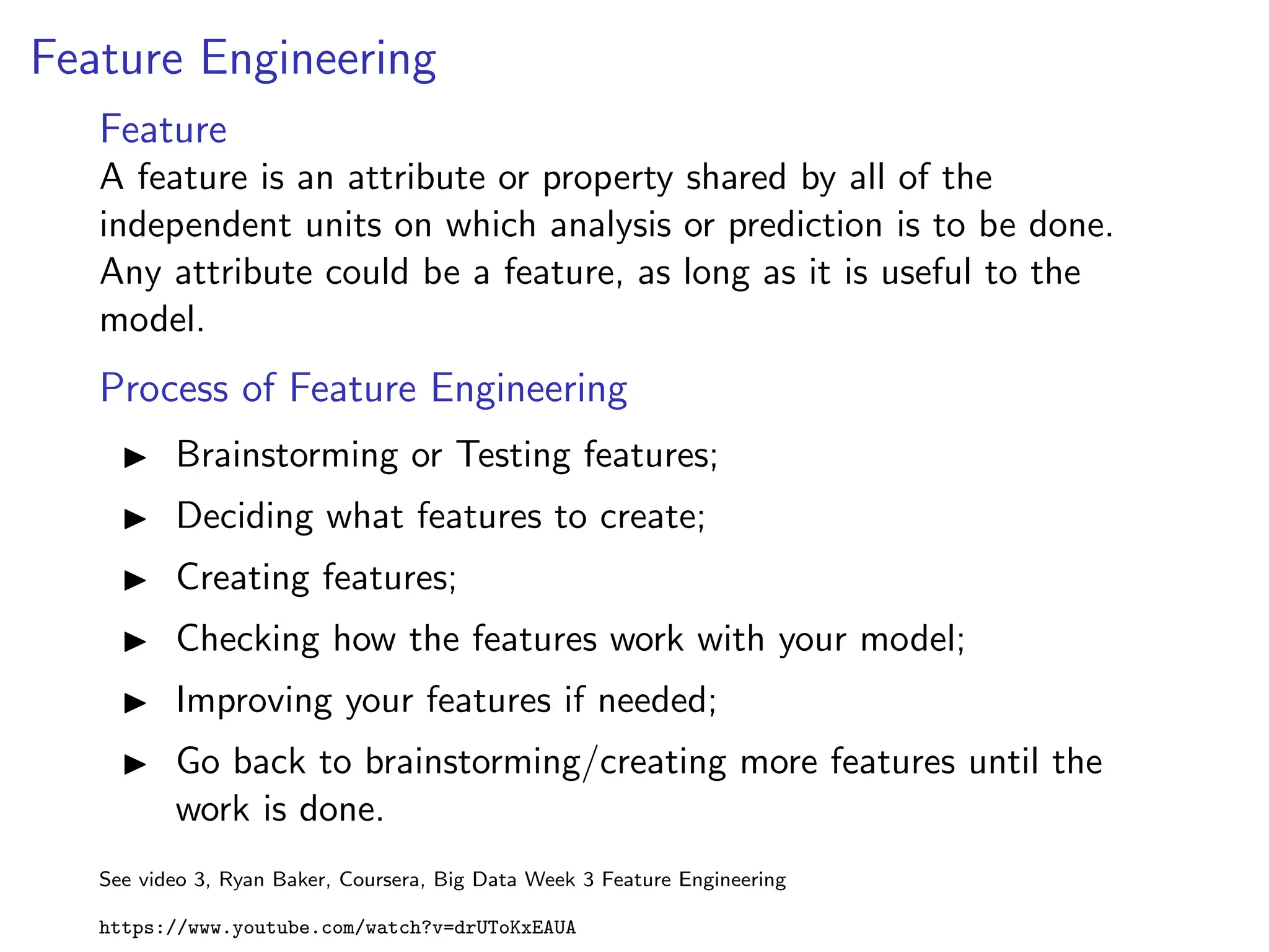 Feature Engineering
Feature
A feature is an attribute or property shared by all of the
independent units on which analysis or prediction is to be done.
Any attribute could be a feature, as long as it is useful to the
model.
Process of Feature Engineering
I Brainstorming or Testing features;
I Deciding what features to create;
I Creating features;
I Checking how the features work with your model;
I Improving your features if needed;
I Go back to brainstorming/creating more features until the
work is done.
See video 3, Ryan Baker, Coursera, Big Data Week 3 Feature Engineering
https://www.youtube.com/watch?v=drUToKxEAUA
 