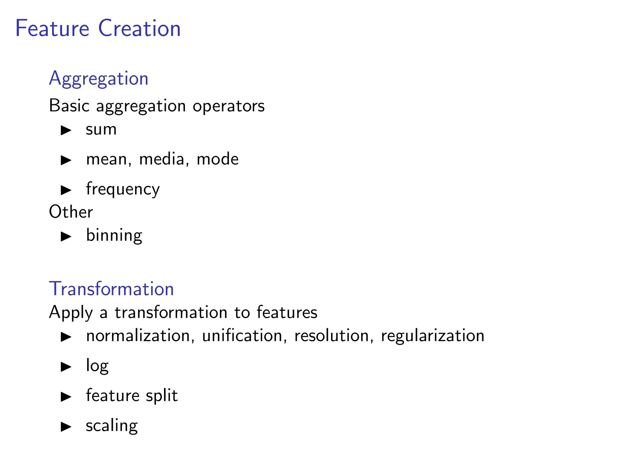 Feature Creation
Aggregation
Basic aggregation operators
I sum
I mean, media, mode
I frequency
Other
I binning
Transformation
Apply a transformation to features
I normalization, unification, resolution, regularization
I log
I feature split
I scaling
 