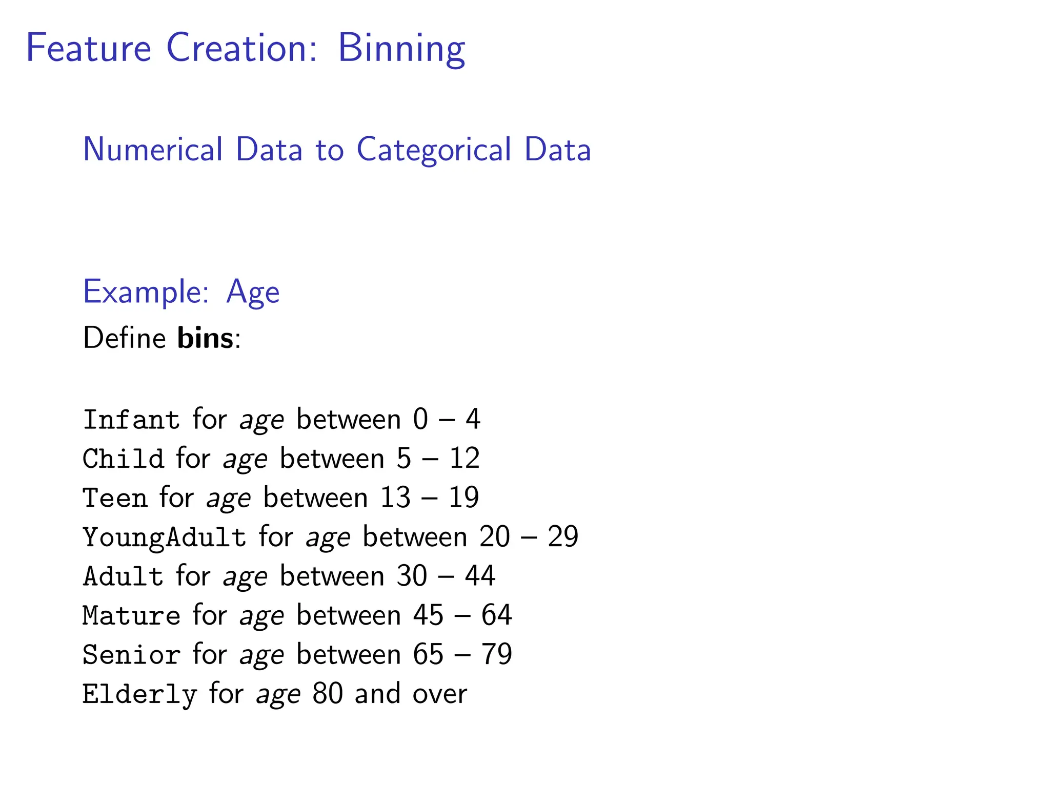 Feature Creation: Binning
Numerical Data to Categorical Data
Example: Age
Define bins:
Infant for age between 0 – 4
Child for age between 5 – 12
Teen for age between 13 – 19
YoungAdult for age between 20 – 29
Adult for age between 30 – 44
Mature for age between 45 – 64
Senior for age between 65 – 79
Elderly for age 80 and over
 