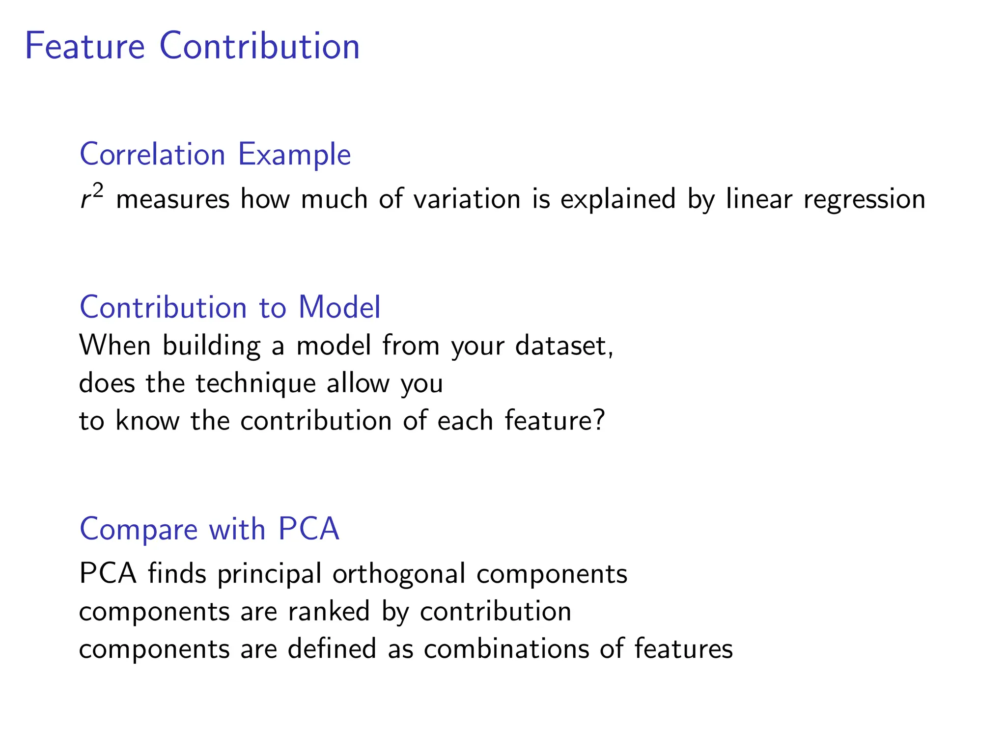 Feature Contribution
Correlation Example
r2 measures how much of variation is explained by linear regression
Contribution to Model
When building a model from your dataset,
does the technique allow you
to know the contribution of each feature?
Compare with PCA
PCA finds principal orthogonal components
components are ranked by contribution
components are defined as combinations of features
 