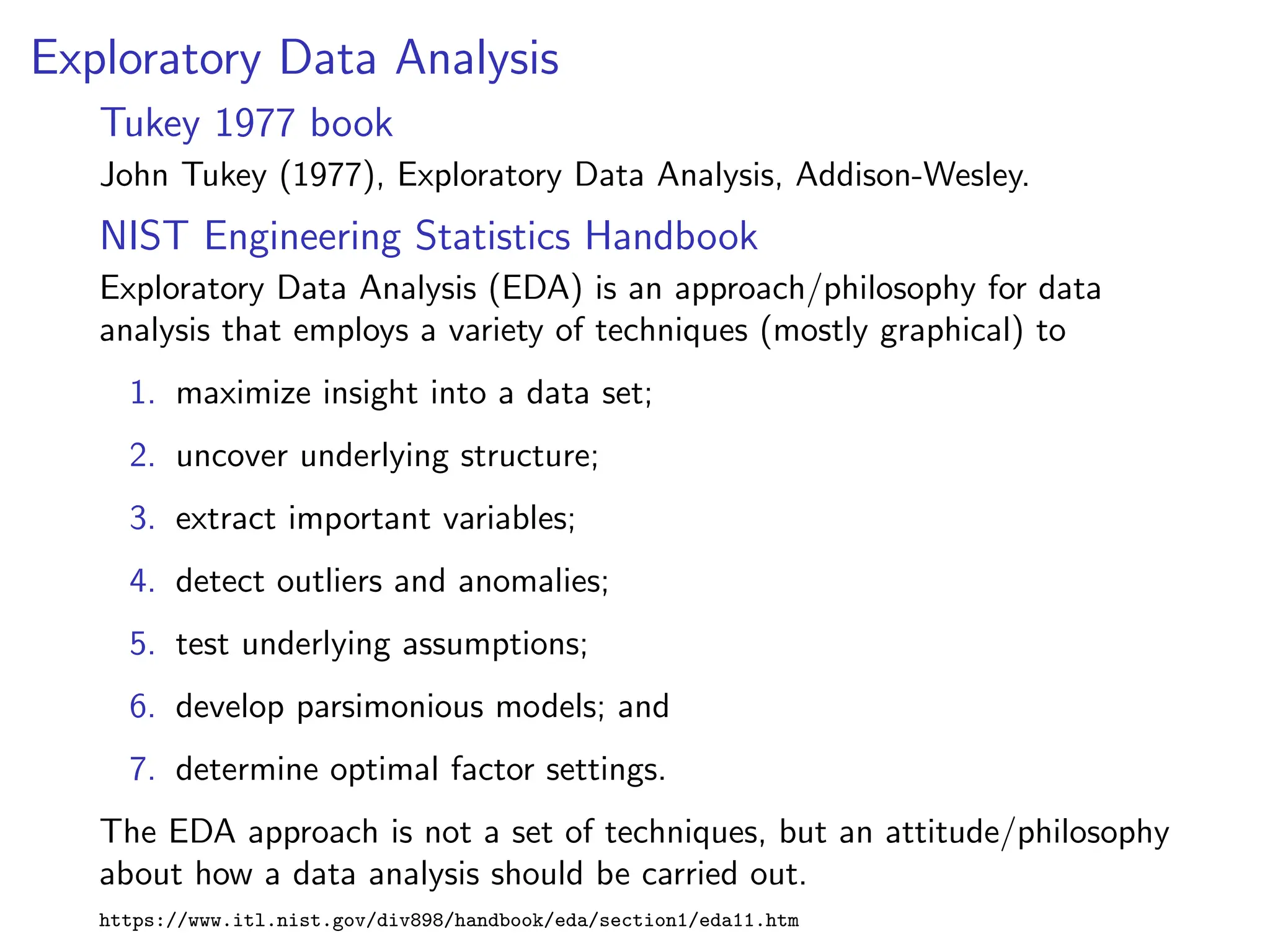 Exploratory Data Analysis
Tukey 1977 book
John Tukey (1977), Exploratory Data Analysis, Addison-Wesley.
NIST Engineering Statistics Handbook
Exploratory Data Analysis (EDA) is an approach/philosophy for data
analysis that employs a variety of techniques (mostly graphical) to
1. maximize insight into a data set;
2. uncover underlying structure;
3. extract important variables;
4. detect outliers and anomalies;
5. test underlying assumptions;
6. develop parsimonious models; and
7. determine optimal factor settings.
The EDA approach is not a set of techniques, but an attitude/philosophy
about how a data analysis should be carried out.
https://www.itl.nist.gov/div898/handbook/eda/section1/eda11.htm
 