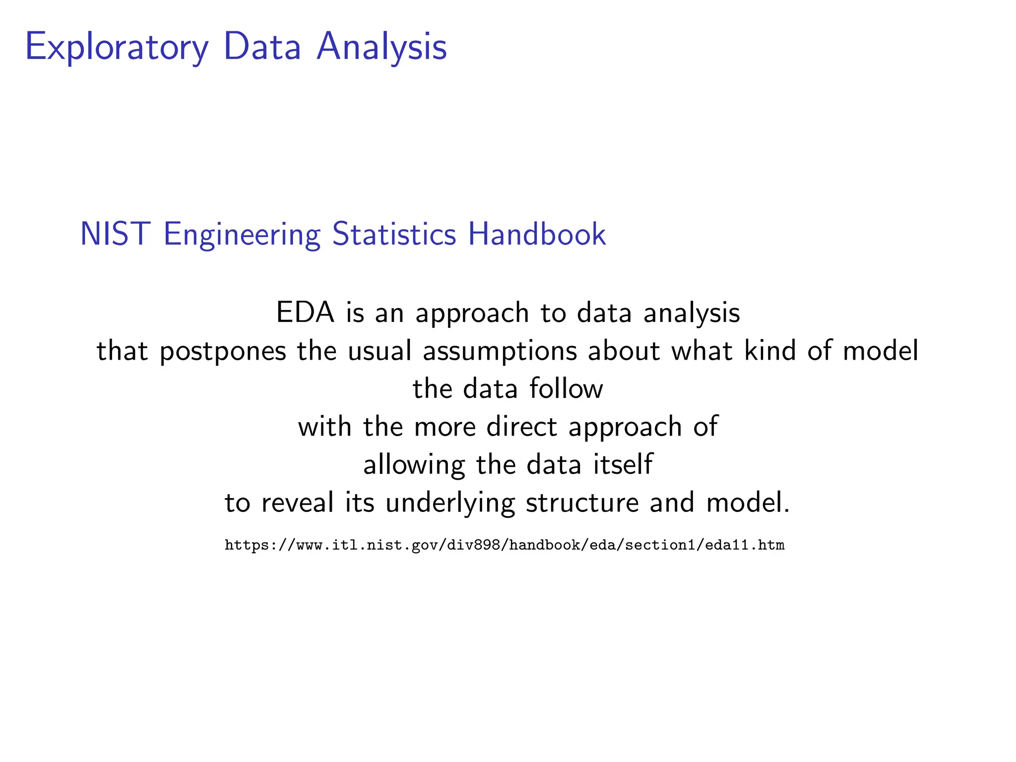 Exploratory Data Analysis
NIST Engineering Statistics Handbook
EDA is an approach to data analysis
that postpones the usual assumptions about what kind of model
the data follow
with the more direct approach of
allowing the data itself
to reveal its underlying structure and model.
https://www.itl.nist.gov/div898/handbook/eda/section1/eda11.htm
 