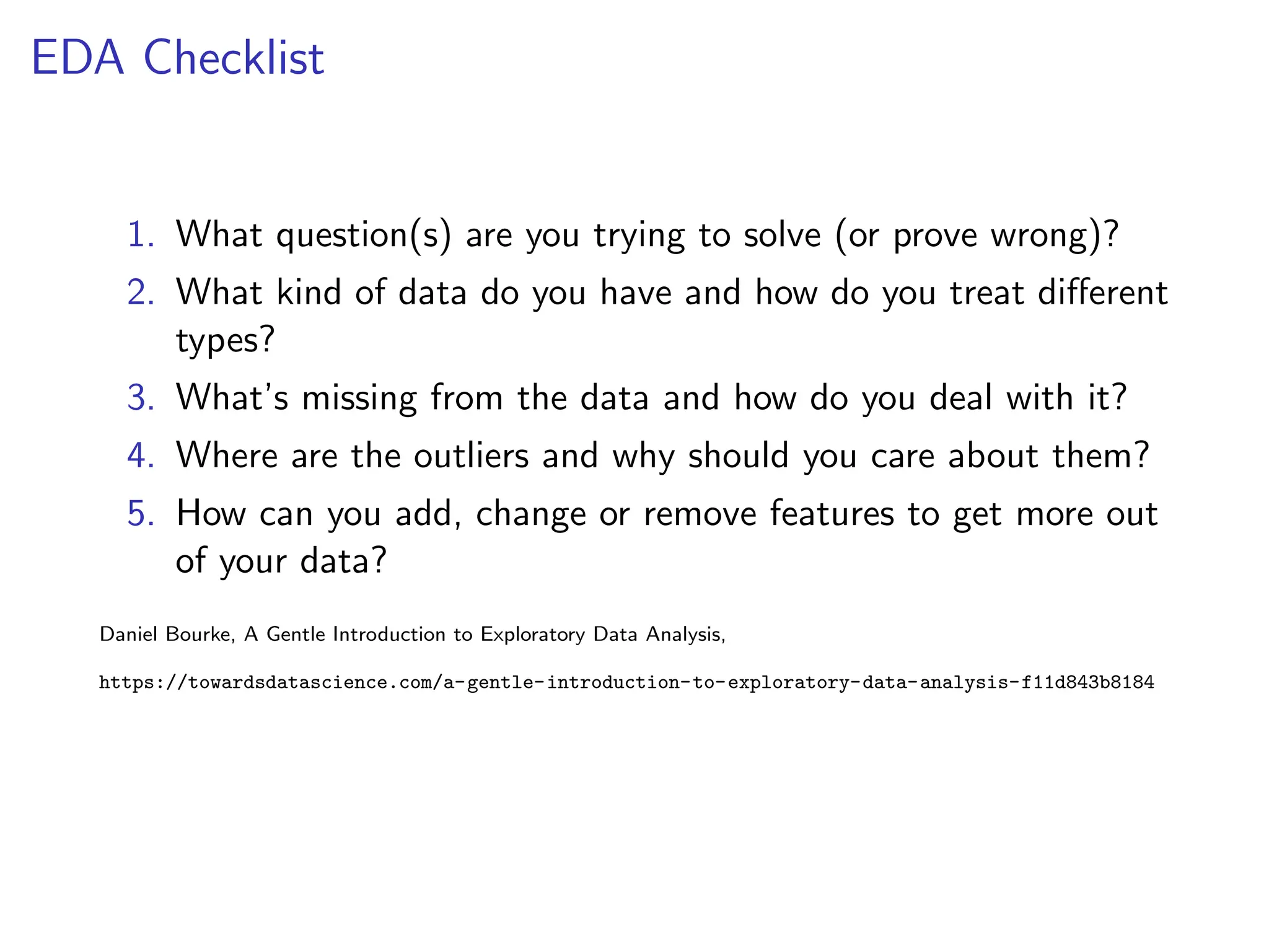 EDA Checklist
1. What question(s) are you trying to solve (or prove wrong)?
2. What kind of data do you have and how do you treat different
types?
3. What’s missing from the data and how do you deal with it?
4. Where are the outliers and why should you care about them?
5. How can you add, change or remove features to get more out
of your data?
Daniel Bourke, A Gentle Introduction to Exploratory Data Analysis,
https://towardsdatascience.com/a-gentle-introduction-to-exploratory-data-analysis-f11d843b8184
 