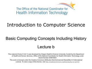 Introduction to Computer Science
Basic Computing Concepts Including History
Lecture b
This material (Comp 4 Unit 1) was developed by Oregon Health & Science University, funded by the Department
of Health and Human Services, Office of the National Coordinator for Health Information Technology under
Award Number 90WT0001.
This work is licensed under the Creative Commons Attribution-NonCommercial-ShareAlike 4.0 International
License. To view a copy of this license, visit http://creativecommons.org/licenses/by-nc-sa/4.0/.
 