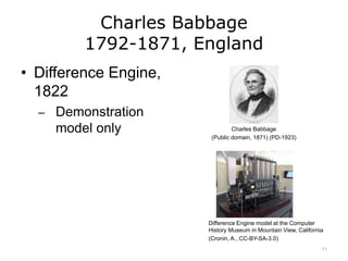 Charles Babbage
1792-1871, England
• Difference Engine,
1822
‒ Demonstration
model only Charles Babbage
(Public domain, 1871) (PD-1923)
Difference Engine model at the Computer
History Museum in Mountain View, California
(Cronin, A., CC-BY-SA-3.0)
11
 