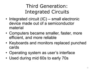Third Generation:
Integrated Circuits
• Integrated circuit (IC) – small electronic
device made out of a semiconductor
material
• Computers became smaller, faster, more
efficient, and more reliable
• Keyboards and monitors replaced punched
cards
• Operating system as user’s interface
• Used during mid 60s to early 70s
22
 