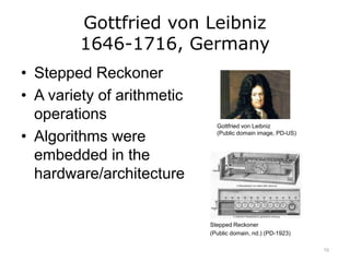 Gottfried von Leibniz
1646-1716, Germany
• Stepped Reckoner
• A variety of arithmetic
operations
• Algorithms were
embedded in the
hardware/architecture
Gottfried von Leibniz
(Public domain image, PD-US)
Stepped Reckoner
(Public domain, nd.) (PD-1923)
10
 