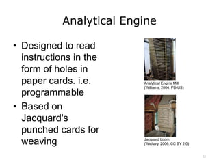 Analytical Engine
• Designed to read
instructions in the
form of holes in
paper cards. i.e.
programmable
• Based on
Jacquard's
punched cards for
weaving
Analytical Engine Mill
(Williams, 2004. PD-US)
Jacquard Loom
(Wichary, 2006. CC BY 2.0)
12
 
