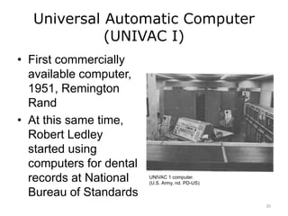 Universal Automatic Computer
(UNIVAC I)
• First commercially
available computer,
1951, Remington
Rand
• At this same time,
Robert Ledley
started using
computers for dental
records at National
Bureau of Standards
UNIVAC 1 computer.
(U.S. Army, nd. PD-US)
20
 
