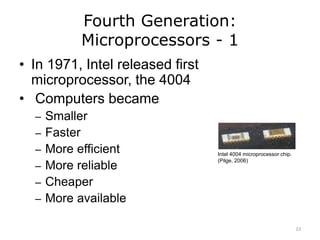Fourth Generation:
Microprocessors - 1
• In 1971, Intel released first
microprocessor, the 4004
• Computers became
– Smaller
– Faster
– More efficient
– More reliable
– Cheaper
– More available
Intel 4004 microprocessor chip.
(Pilge, 2006)
23
 