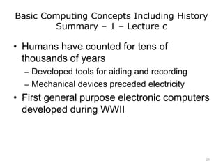 Basic Computing Concepts Including History
Summary – 1 – Lecture c
• Humans have counted for tens of
thousands of years
– Developed tools for aiding and recording
– Mechanical devices preceded electricity
• First general purpose electronic computers
developed during WWII
28
 