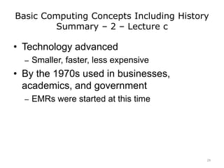 Basic Computing Concepts Including History
Summary – 2 – Lecture c
• Technology advanced
– Smaller, faster, less expensive
• By the 1970s used in businesses,
academics, and government
– EMRs were started at this time
29
 