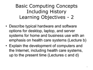 Basic Computing Concepts
Including History
Learning Objectives - 2
• Describe typical hardware and software
options for desktop, laptop, and server
systems for home and business use with an
emphasis on health care systems (Lecture b)
• Explain the development of computers and
the Internet, including health care systems,
up to the present time (Lectures c and d)
3
 