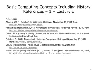 Basic Computing Concepts Including History
References – 1 – Lecture c
References
Abacus. (2011, October). In Wikipedia. Retrieved November 18, 2011, from
http://en.wikipedia.org/wiki/Abacus.
Antikythera Mechanism. (2011, November). In Wikipedia. Retrieved Nov 18, 2011, from
http://en.wikipedia.org/wiki/Antikythera_mechanism.
Collen, M. F. (1995). A History of Medical Informatics in the United States: 1950 – 1990.
Indianapolis: BooksCraft, Inc.
Dalakov, G. (2011, November). History of Computers. Retrieved November 18, 2011,
from http://history-computer.com/.
ENIAC Programmers Project (2008). Retrieved November 18, 2011, from
http://eniacprogrammers.org/.
History of Computing Hardware. (2011, March). In Wikipedia. Retrieved March 22, 2010,
from http://en.wikipedia.org/wiki/History_of_computing_hardware.
30
 