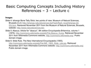 Basic Computing Concepts Including History
References – 3 – Lecture c
Images
Slide 4: Ishango Bone Tally Stick; two points of view. Museum of Natural Sciences,
Brussels (n.d.) http://ishango.naturalsciences.be/Flash/flash_local/Ishango-22-
EN.html. Retrieved November 2011 from the Museum of Natural Sciences, Brussels,
website: http://www.naturalsciences.be/.
Slide 5: Abacus. Article for "abacus", 9th edition Encyclopedia Britannica, volume 1
(1875). http://commons.wikimedia.org/wiki/File:Abacus_6.png. Retrieved November
2011 from Wikimedia Commons website, http://commons.wikimedia.org/. Public
domain image.
Slide 6: Slide Rule. The New International Encyclopædia (1905).
http://commons.wikimedia.org/wiki/File:NIE_1905_Slide_rule.jpg. Retrieved
November 2011 from Wikimedia Commons website: http://commons.wikimedia.org/.
Public domain image.
32
 
