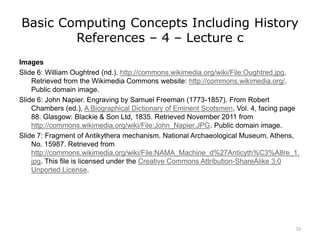 Basic Computing Concepts Including History
References – 4 – Lecture c
Images
Slide 6: William Oughtred (nd.). http://commons.wikimedia.org/wiki/File:Oughtred.jpg.
Retrieved from the Wikimedia Commons website: http://commons.wikimedia.org/.
Public domain image.
Slide 6: John Napier. Engraving by Samuel Freeman (1773-1857). From Robert
Chambers (ed.), A Biographical Dictionary of Eminent Scotsmen, Vol. 4, facing page
88. Glasgow: Blackie & Son Ltd, 1835. Retrieved November 2011 from
http://commons.wikimedia.org/wiki/File:John_Napier.JPG. Public domain image.
Slide 7: Fragment of Antikythera mechanism. National Archaeological Museum, Athens,
No. 15987. Retrieved from
http://commons.wikimedia.org/wiki/File:NAMA_Machine_d%27Anticyth%C3%A8re_1.
jpg. This file is licensed under the Creative Commons Attribution-ShareAlike 3.0
Unported License.
33
 
