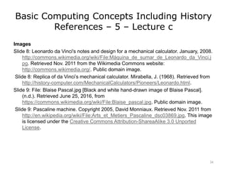 Basic Computing Concepts Including History
References – 5 – Lecture c
Images
Slide 8: Leonardo da Vinci's notes and design for a mechanical calculator. January, 2008.
http://commons.wikimedia.org/wiki/File:Máquina_de_sumar_de_Leonardo_da_Vinci.j
pg. Retrieved Nov. 2011 from the Wikimedia Commons website:
http://commons.wikimedia.org/. Public domain image.
Slide 8: Replica of da Vinci’s mechanical calculator. Mirabella, J. (1968). Retrieved from
http://history-computer.com/MechanicalCalculators/Pioneers/Leonardo.html.
Slide 9: File: Blaise Pascal.jpg [Black and white hand-drawn image of Blaise Pascal].
(n.d.). Retrieved June 25, 2016, from
https://commons.wikimedia.org/wiki/File:Blaise_pascal.jpg. Public domain image.
Slide 9: Pascaline machine. Copyright 2005, David Monniaux. Retrieved Nov. 2011 from
http://en.wikipedia.org/wiki/File:Arts_et_Metiers_Pascaline_dsc03869.jpg. This image
is licensed under the Creative Commons Attribution-ShareaAlike 3.0 Unported
License.
34
 