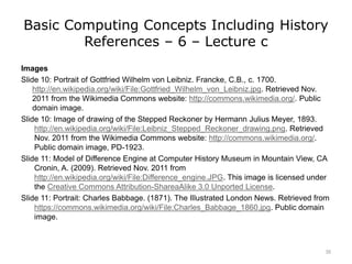 Basic Computing Concepts Including History
References – 6 – Lecture c
Images
Slide 10: Portrait of Gottfried Wilhelm von Leibniz. Francke, C.B., c. 1700.
http://en.wikipedia.org/wiki/File:Gottfried_Wilhelm_von_Leibniz.jpg. Retrieved Nov.
2011 from the Wikimedia Commons website: http://commons.wikimedia.org/. Public
domain image.
Slide 10: Image of drawing of the Stepped Reckoner by Hermann Julius Meyer, 1893.
http://en.wikipedia.org/wiki/File:Leibniz_Stepped_Reckoner_drawing.png. Retrieved
Nov. 2011 from the Wikimedia Commons website: http://commons.wikimedia.org/.
Public domain image, PD-1923.
Slide 11: Model of Difference Engine at Computer History Museum in Mountain View, CA
Cronin, A. (2009). Retrieved Nov. 2011 from
http://en.wikipedia.org/wiki/File:Difference_engine.JPG. This image is licensed under
the Creative Commons Attribution-ShareaAlike 3.0 Unported License.
Slide 11: Portrait: Charles Babbage. (1871). The Illustrated London News. Retrieved from
https://commons.wikimedia.org/wiki/File:Charles_Babbage_1860.jpg. Public domain
image.
35
 