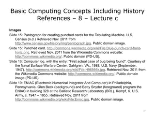 Basic Computing Concepts Including History
References – 8 – Lecture c
Images
Slide 15: Pantograph for creating punched cards for the Tabulating Machine. U.S.
Census (n.d.) Retrieved Nov. 2011 from
http://www.census.gov/history/img/pantograph.jpg. Public domain image.
Slide 15: Punched card. http://commons.wikimedia.org/wiki/File:Blue-punch-card-front-
horiz.png. Retrieved Nov. 2011 from the Wikimedia Commons website:
http://commons.wikimedia.org/. Public domain (PD-US).
Slide 18: Computer log, with the entry: "First actual case of bug being found". Courtesy of
the Naval Surface Warfare Center, Dahlgren, VA., 1988. U.S. Navy (September,
1947). http://commons.wikimedia.org/wiki/File:H96566k.jpg. Retrieved Nov. 2011 from
the Wikimedia Commons website: http://commons.wikimedia.org/. Public domain
image (PD-US).
Slide 19: ENIAC (Electronic Numerical Integrator And Computer) in Philadelphia,
Pennsylvania. Glen Beck (background) and Betty Snyder (foreground) program the
ENIAC in building 328 at the Ballistic Research Laboratory (BRL). Kempf, K. U.S.
Army, c. 1947 – 1955. Retrieved Nov. 2011 from
http://commons.wikimedia.org/wiki/File:Eniac.jpg. Public domain image.
37
 