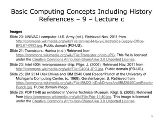 Basic Computing Concepts Including History
References – 9 – Lecture c
Images
Slide 20: UNIVAC I computer. U.S. Army (nd.). Retrieved Nov. 2011 from
http://commons.wikimedia.org/wiki/File:Univac-I-Navy-Electronics-Supply-Office-
BRL61-0992.jpg. Public domain (PD-US).
Slide 21: Transistors. Honina (n.d.) Retrieved from
https://commons.wikimedia.org/wiki/File:Transistor-photo.JPG. This file is licensed
under the Creative Commons Attribution-ShareAlike 3.0 Unported License.
Slide 23: Intel 4004 microprocessor chip. Pilge, J. (2006). Retrieved Nov. 2011 from
http://commons.wikimedia.org/wiki/File:C4004.JPG.jpg. Public domain (PD-US).
Slide 25: BM 2314 Disk Drives and IBM 2540 Card Reader/Punch at the University of
Michigan's Computing Center. (c. 1968). Gerstenberger, S. Retrieved from
https://commons.wikimedia.org/wiki/File:IBM2314DiskDrivesAndIBM2540CardReader
Punch.jpg. Public domain image.
Slide 26: PDP11/40 as exhibited in Vienna Technical Museum. Kögl, S. (2005). Retrieved
from https://commons.wikimedia.org/wiki/File:Pdp-11-40.jpg. This image is licensed
under the Creative Commons Attribution-ShareAlike 3.0 Unported License.
38
 