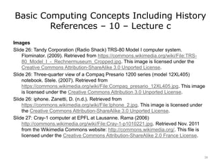 Basic Computing Concepts Including History
References – 10 – Lecture c
Images
Slide 26: Tandy Corporation (Radio Shack) TRS-80 Model I computer system.
Flominator. (2009). Retrieved from https://commons.wikimedia.org/wiki/File:TRS-
80_Model_I_-_Rechnermuseum_Cropped.jpg. This image is licensed under the
Creative Commons Attribution-ShareAlike 3.0 Unported License.
Slide 26: Three-quarter view of a Compaq Presario 1200 series (model 12XL405)
notebook. Stele. (2007). Retrieved from
https://commons.wikimedia.org/wiki/File:Compaq_presario_12XL405.jpg. This image
is licensed under the Creative Commons Attribution 3.0 Unported License.
Slide 26: iphone. Zanetti, D. (n.d.). Retrieved from
https://commons.wikimedia.org/wiki/File:Iphone_2.jpg. This image is licensed under
the Creative Commons Attribution-ShareAlike 3.0 Unported License.
Slide 27: Cray-1 computer at EPFL at Lausanne. Rama (2006)
http://commons.wikimedia.org/wiki/File:Cray-1-p1010221.jpg. Retrieved Nov. 2011
from the Wikimedia Commons website: http://commons.wikimedia.org/. This file is
licensed under the Creative Commons Attribution-ShareAlike 2.0 France License.
39
 