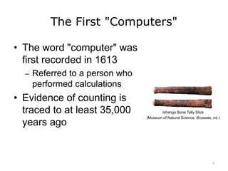The First "Computers"
• The word "computer" was
first recorded in 1613
– Referred to a person who
performed calculations
• Evidence of counting is
traced to at least 35,000
years ago
Ishango Bone Tally Stick
(Museum of Natural Science, Brussels, nd.)
4
 