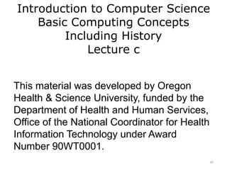 Introduction to Computer Science
Basic Computing Concepts
Including History
Lecture c
This material was developed by Oregon
Health & Science University, funded by the
Department of Health and Human Services,
Office of the National Coordinator for Health
Information Technology under Award
Number 90WT0001.
40
 