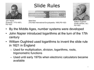 Slide Rules
John Napier
(Freeman, 1773-1857)
PD-1923
Slide Rule
(The New International Encyclopædia, 1905) PD-1923
William Oughtred
(Public domain, nd.)
PD-1923
• By the Middle Ages, number systems were developed
• John Napier introduced logarithms at the turn of the 17th
century
• William Oughtred used logarithms to invent the slide rule
in 1621 in England
– Used for multiplication, division, logarithms, roots,
trigonometric functions
– Used until early 1970s when electronic calculators became
available
6
 