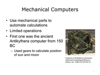 Mechanical Computers
• Use mechanical parts to
automate calculations
• Limited operations
• First one was the ancient
Antikythera computer from 150
BC
– Used gears to calculate position
of sun and moon
Fragment of Antikythera mechanism.
(National Archaeological Museum,
Athens, No. 15987) CC BY-SA 3.0
7
 