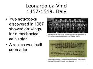 Leonardo da Vinci
1452-1519, Italy
• Two notebooks
discovered in 1967
showed drawings
for a mechanical
calculator
• A replica was built
soon after
Replica of Leonardo da Vinci’s mechanical calculator by
Dr. Roberto Guatelli. (Joseph Mirabella, 1968)
Leonardo da Vinci's notes and design for a mechanical
calculator (Public domain, nd.) PD-1923
8
 