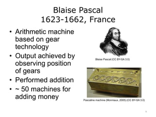 Blaise Pascal
1623-1662, France
• Arithmetic machine
based on gear
technology
• Output achieved by
observing position
of gears
• Performed addition
• ~ 50 machines for
adding money
Blaise Pascal (CC BY-SA 3.0)
Pascaline machine (Monniaux, 2005) (CC BY-SA 3.0)
9
 