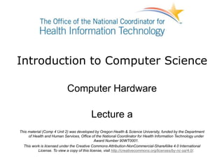 Introduction to Computer Science
Computer Hardware
Lecture a
This material (Comp 4 Unit 2) was developed by Oregon Health & Science University, funded by the Department
of Health and Human Services, Office of the National Coordinator for Health Information Technology under
Award Number 90WT0001.
This work is licensed under the Creative Commons Attribution-NonCommercial-ShareAlike 4.0 International
License. To view a copy of this license, visit http://creativecommons.org/licenses/by-nc-sa/4.0/.
 