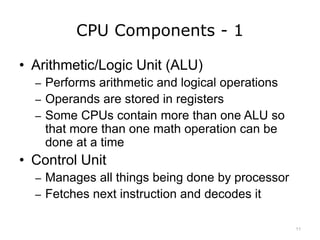 CPU Components - 1
• Arithmetic/Logic Unit (ALU)
– Performs arithmetic and logical operations
– Operands are stored in registers
– Some CPUs contain more than one ALU so
that more than one math operation can be
done at a time
• Control Unit
– Manages all things being done by processor
– Fetches next instruction and decodes it
11
 