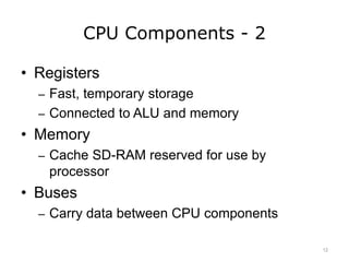 CPU Components - 2
• Registers
– Fast, temporary storage
– Connected to ALU and memory
• Memory
– Cache SD-RAM reserved for use by
processor
• Buses
– Carry data between CPU components
12
 