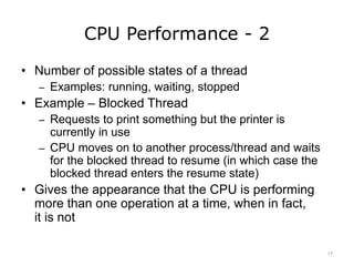 CPU Performance - 2
• Number of possible states of a thread
– Examples: running, waiting, stopped
• Example – Blocked Thread
– Requests to print something but the printer is
currently in use
– CPU moves on to another process/thread and waits
for the blocked thread to resume (in which case the
blocked thread enters the resume state)
• Gives the appearance that the CPU is performing
more than one operation at a time, when in fact,
it is not
17
 