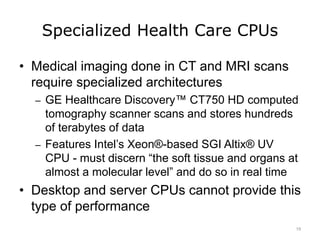 Specialized Health Care CPUs
• Medical imaging done in CT and MRI scans
require specialized architectures
– GE Healthcare Discovery™ CT750 HD computed
tomography scanner scans and stores hundreds
of terabytes of data
– Features Intel’s Xeon®-based SGI Altix® UV
CPU - must discern “the soft tissue and organs at
almost a molecular level” and do so in real time
• Desktop and server CPUs cannot provide this
type of performance
19
 