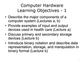 Computer Hardware
Learning Objectives - 1
• Describe the major components of a
computer system (Lectures a, b)
• Provide examples of input and output
devices used in health care (Lecture a)
• Discuss primary and secondary storage
devices (Lecture b)
• Introduce binary notation and describe data
representation, storage, and manipulation in
binary format (Lecture b)
2
 