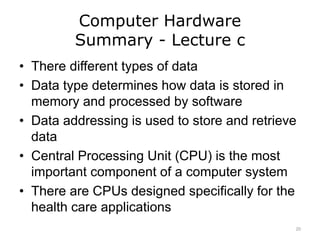 Computer Hardware
Summary - Lecture c
• There different types of data
• Data type determines how data is stored in
memory and processed by software
• Data addressing is used to store and retrieve
data
• Central Processing Unit (CPU) is the most
important component of a computer system
• There are CPUs designed specifically for the
health care applications
20
 