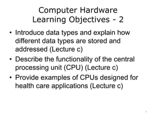 Computer Hardware
Learning Objectives - 2
• Introduce data types and explain how
different data types are stored and
addressed (Lecture c)
• Describe the functionality of the central
processing unit (CPU) (Lecture c)
• Provide examples of CPUs designed for
health care applications (Lecture c)
3
 