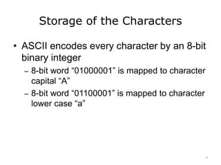 Storage of the Characters
• ASCII encodes every character by an 8-bit
binary integer
– 8-bit word “01000001” is mapped to character
capital “A”
– 8-bit word “01100001” is mapped to character
lower case “a”
6
 