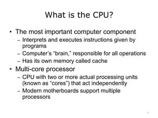 What is the CPU?
• The most important computer component
– Interprets and executes instructions given by
programs
– Computer’s “brain,” responsible for all operations
– Has its own memory called cache
• Multi-core processor
– CPU with two or more actual processing units
(known as “cores”) that act independently
– Modern motherboards support multiple
processors
9
 